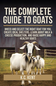 Title: The Complete Guide To Goats: Breed and Select the Right Goat For You: Create Ideal Shelters, Learn about Milk Production, and Raise Happy and Healthy Goats, Author: K.C. Kent
