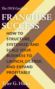 Title: The IW$ Guide to Franchise Success: How to Structure, Systemize, and Scale Your Business to Launch, License, and Expand Profitably, Author: Tyler G. Hicks