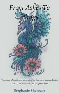 Title: From Ashes To Wings: A Journey of Resilience, Healing, and Personal Transformation, Author: Stephanie Sherouse