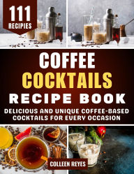 Title: Coffee Cocktails Recipe Book: Delicious and Unique Coffee-Based Cocktails for Every Occasion, Author: Colleen Reyes