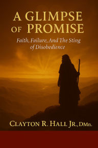 Title: A Glimpse of Promise: Faith, Failure and the Sting of disobedience, Author: Clayton R. Hall Jr. ,. Dmin.