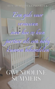 Title: Een gids voor vrouwen over hoe ze hun partner als een baby kunnen behandelen: A Woman's Guide To Babying Her Partner, Author: Gwendoline Summers
