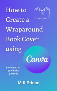 Title: How to Create a Wraparound Book Cover using Canva: A step-by-step guide, Author: M K Prince