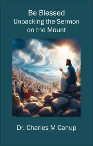 Title: Be Blessed: Unpacking the Sermon on the Mount, Author: Dr. Charles M Canup