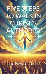 Title: FIVE STEPS TO WALK IN CHRIST'S AUTHORITY, Author: Isaac Newton Corns