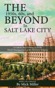 Title: The 1950s, 60s, and Beyond in Salt Lake City: A Catholic Boy Growing Up in the World Headquarters of the Mormon Religion, Author: Mick Miller