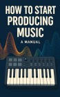 How To Start Producing Music: A Manual