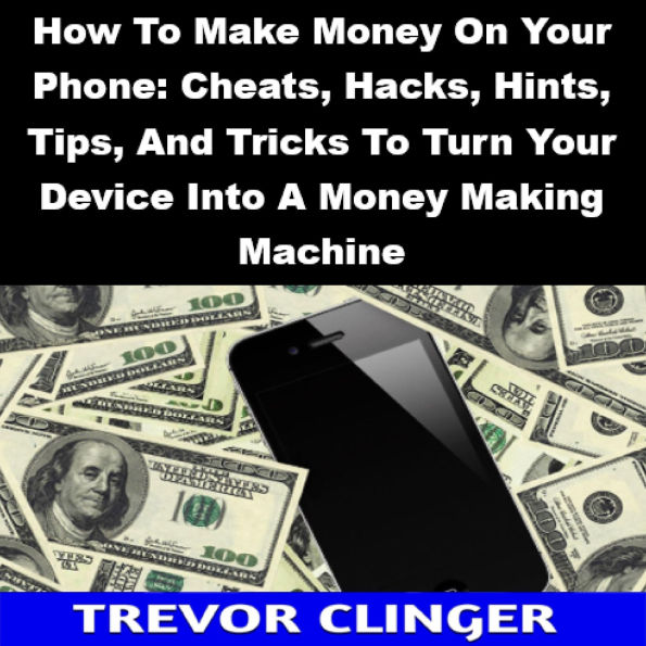 How To Make Money On Your Phone: Cheats, Hacks, Hints, Tips, And Tricks To Turn Your Device Into A Money Making Machine