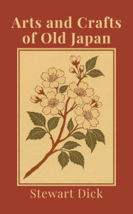 Title: Arts and Crafts of Old Japan: An Introduction to Traditional Japanese Painting, Printing, Sculpture, Metalwork, Ceramics, Lacquer, and Garden Design, Author: Stewart Dick