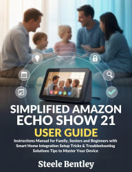 Title: Simplified Amazon Echo Show 21 User Guide: Instructions Manual for Family, Seniors and Beginners with Smart Home Integration Setup Tricks & Troubleshooting, Author: Steele Bentley