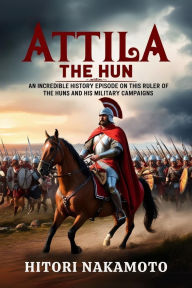Title: Attila the Hun: An Incredible History Episode On This Ruler of the Huns and His Military Campaigns., Author: Hitori Nakamoto