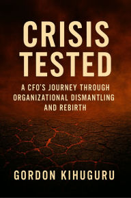 Title: Crisis Tested: A CFO's Journey Through Organizational Dismantling and Rebirth, Author: Gordon Kihuguru