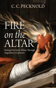 Title: Fire on the Altar: Setting Our Souls Ablaze through St. Augustine's Confessions, Author: C. C. Pecknold