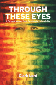 Title: Through These Eyes: A Personal Journey From Catastrophe to Possibility, Author: Clark Lord