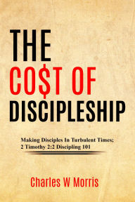Title: THE CO$T OF DISCIPLESHIP: Making Disciples In Turbulent Times; 2 Timothy 2:2 Discipling 101, Author: Charles Morris