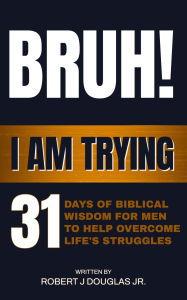 Title: BRUH!... I Am Trying!: 31 DAYS OF BIBLICAL WISDOM FOR MEN TO HELP OVERCOME LIFE'S STRUGGLES, Author: Robert J Douglas Jr