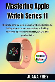 Title: Mastering Apple Watch Series 11: Ultimate Step-by Step Manual With Illustration to Master Customization, Unlocking features, Operate Smartwatc, Author: Juana Frey