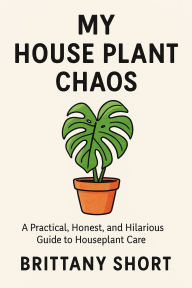 Title: My House Plant Chaos: A Practical, Honest, and Hilarious Guide to Houseplant Care, Author: Brittany Short