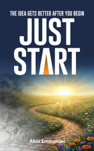 Title: The Idea Gets Better After You Begin. Just Start: A Practical Guide to Overcoming Overthinking and Taking Your First Step, Author: Emmanuel Akor