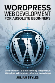 Title: WordPress Web Development for Absolute Beginners: Zero to Hero Build Stunning Responsive Websites Without Any Coding Knowledge, Author: Styles Julian