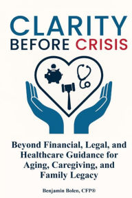 Title: Clarity Before Crisis: Beyond Financial, Legal, and Healthcare Guidance for Aging, Caregiving, and Family Legacy, Author: Benjamin Bolen