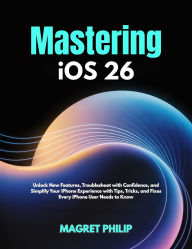 Title: Mastering iOS 26: Unlock New Features, Troubleshoot with Confidence, and Simplify Your iPhone Experience with Tips, Tricks, and Fixes Ever, Author: MAGRET PHILIP