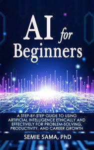 Title: AI for Beginners: A Step-by-Step Guide to Using Artificial Intelligence Ethically and Effectively for Problem-Solving, Productivity, and, Author: Semie Sama