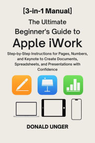 Title: The Ultimate Beginner's Guide to Apple iWork: [3-in-1 Manual] Step-by-Step Instructions for Pages, Numbers, and Keynote to Create Documents, Spreadsheets and..., Author: Unger Donald
