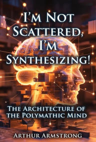 Title: I'm Not Scattered... I'm Synthesizing!: The Architecture of the Polymathic Mind, Author: Arthur Armstrong