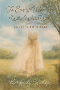 Title: To Every Woman Who Wore White: Letters to Myself, Author: Kimberly Bishop