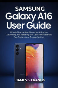 Title: SAMSUNG GALAXY A16 5G USER GUIDE: Ultimate Step-by-Step Manual for Setting Up, Customizing, and Mastering Your Device with Essential Tips, Features, and T, Author: Paul Johnson James