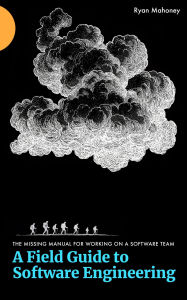 Title: A Field Guide to Software Engineering: The Missing Manual for Working on a Software Team, Author: Ryan Mahoney