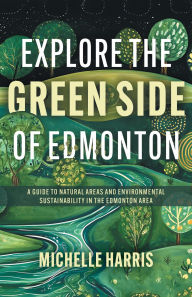 Title: Explore the Green Side of Edmonton: A Guide to Natural Areas and Environmental Sustainability in the Edmonton Area, Author: Michelle Harris