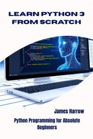 Title: LEARN PYTHON 3 FROM SCRATCH: Python Programming for Absolute Beginners, Author: James Harrow