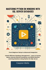 Title: MASTERING PYTHON ON WINDOWS WITH SQL SERVER DATABASES: From Beginner Setup to Advanced Integration Unlock Efficient Database Management Learn to Access, Query, Execute Sto, Author: Caspian Wells