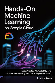 Title: Hands-On Machine Learning on Google Cloud: Master Vertex AI, AutoML, and Production-Ready ML from Beginner to Pro, Author: Lucas Ross