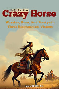 Title: The Mythic Life of Crazy Horse: Warrior, Hero, And Martyr in Three Biographical Visions, Author: Davis Truman