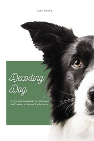 Title: Decoding Dog: A Practical Handbook For Pet Owners And Trainers to Master Dog Behavior, Author: John Byrne