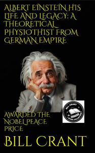 Title: ALBERT EINSTEIN HIS LIFE AND LEGACY: A THEORETICAL PHYSIOTHIST FROM GERMAN EMPIRE: AWARDED THE NOBEL PEACE PRIZE, Author: Bill Crant