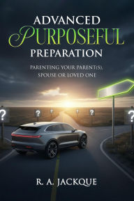Title: ADVANCED PURPOSEFUL PREPARATION: PARENTING YOUR PARENT(S), SPOUSE, OR LOVED ONE, Author: R. A. Jackque