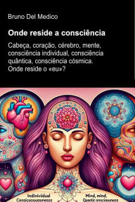 Title: Onde reside a consciência: Cabeça, coração, cérebro, mente, consciência individual, consciência quântica, consciência cósmica. Onde reside o «eu»?, Author: Bruno Del Medico
