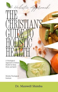 Title: The Christian's Guide to Holistic Health: A Theological Approach to Holistic Health for Body, Mind, and Spirit, Author: Maxwell Shimba