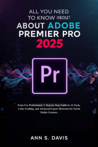Title: ALL YOU NEED TO KNOW ABOUT ADOBE PREMIER PRO 2025: From 0 to Professional: A Step-by-Step Guide to AI Tools, Color Grading, and Advanced Export Shortcuts for Social Media, Author: Ann S. Davis