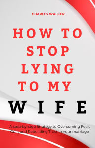 Title: HOW TO STOP LYING TO MY WIFE: A step-by-step Strategy to Overcoming Fear, Guilt and Rebuilding Trust in Your marriage, Author: Charles Walker