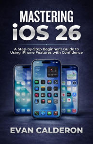 Title: MASTERING iOS 26: A Step-by-Step Beginner's Guide to Using iPhone Features with Confidence, Author: Evan Calderon
