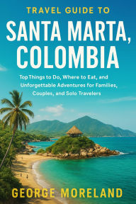 Title: Travel Guide To SANTA MARTA, COLOMBIA: Top Things to Do, Where to Eat, and Unforgettable Adventures for Families, Couples, and Solo Travelers, Author: GEORGE MORELAND