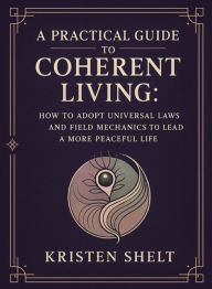 Title: A Practical Guide to Coherent Living: How to Adopt Universal Laws and Field Mechanics to Lead a More Peaceful Life, Author: Kristen Shelt