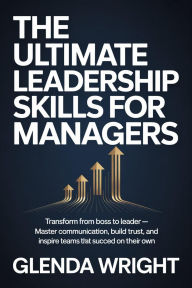 Title: The Ultimate Leadership Skills for Managers: Transform from Boss to Leader Master Communication, Build Trust, and Inspire Teams That Succeed on Their Own, Author: Glenda Wright