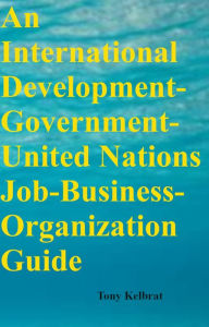 Title: An International Development-Government-United Nations Job-Business-Organization Guide, Author: Tony Kelbrat