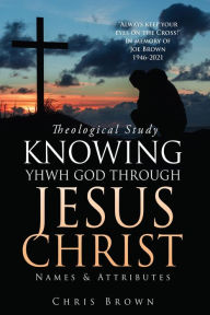 Title: Theological Study KNOWING YHWH GOD THROUGH JESUS CHRIST: Names & Attributes, Author: Chris Brown